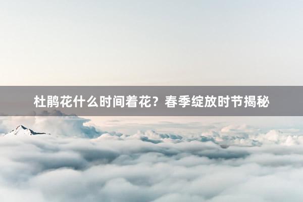杜鹃花什么时间着花？春季绽放时节揭秘